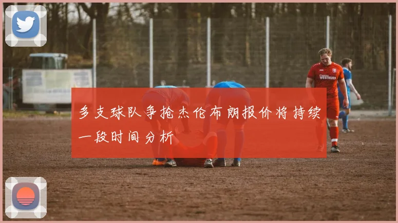 多支球队争抢杰伦布朗报价将持续一段时间分析