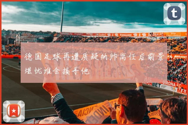 德国足球再遭质疑纳帅离任后前景堪忧谁会接手他