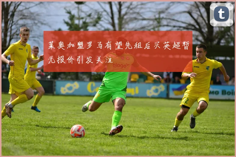 莱奥加盟罗马有望先租后买英超暂无报价引发关注