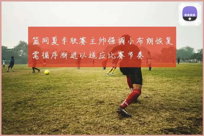 篮网夏季联赛主帅强调小布朗恢复需循序渐进以适应比赛节奏