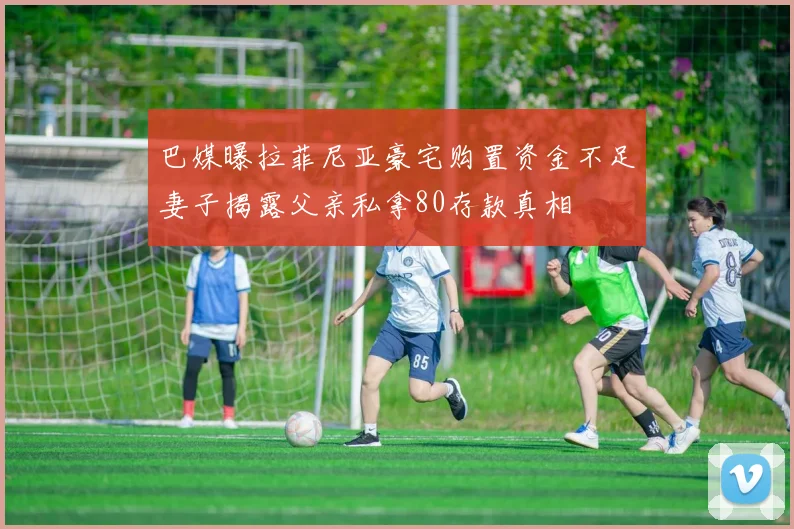 巴媒曝拉菲尼亚豪宅购置资金不足妻子揭露父亲私拿80存款真相