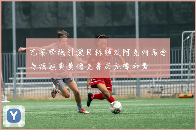 巴黎锋线引援目标锁定阿克利乌舍与扬迪奥曼德克鲁皮无缘加盟