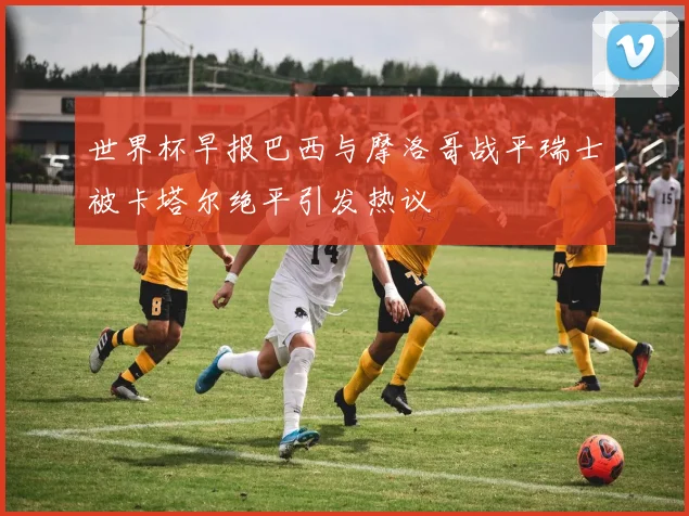 世界杯早报巴西与摩洛哥战平瑞士被卡塔尔绝平引发热议