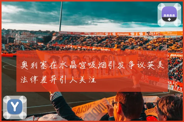 奥利塞在水晶宫吸烟引发争议英美法律差异引人关注