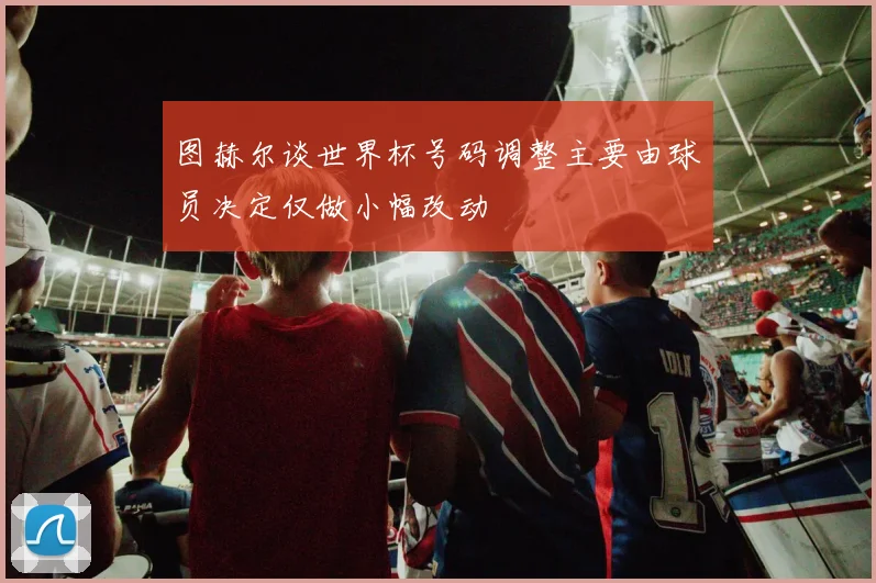 图赫尔谈世界杯号码调整主要由球员决定仅做小幅改动