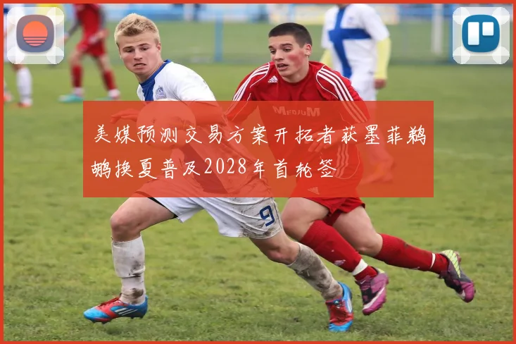 美媒预测交易方案开拓者获墨菲鹈鹕换夏普及2028年首轮签