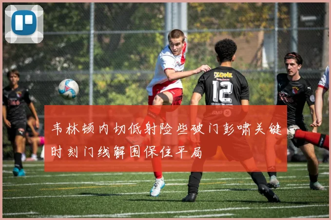 韦林顿内切低射险些破门彭啸关键时刻门线解围保住平局
