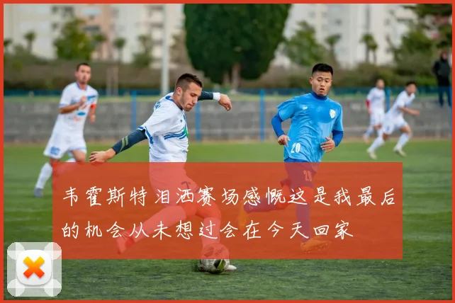 韦霍斯特泪洒赛场感慨这是我最后的机会从未想过会在今天回家