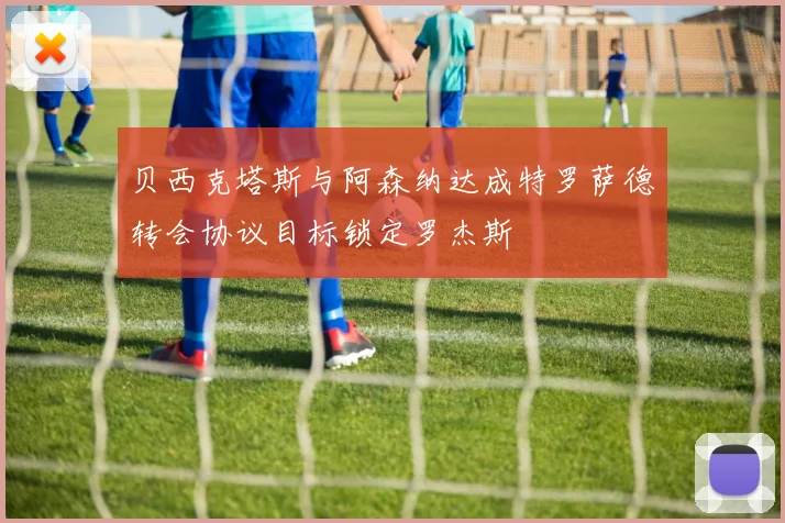 贝西克塔斯与阿森纳达成特罗萨德转会协议目标锁定罗杰斯