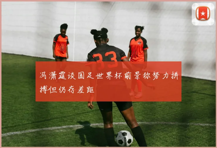 冯潇霆谈国足世界杯前景称努力拼搏但仍存差距
