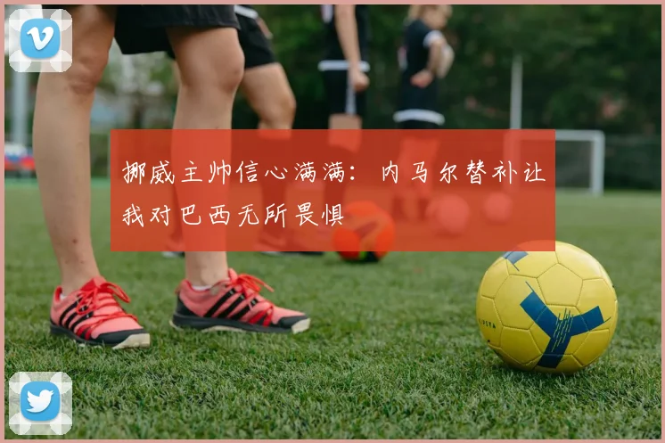 挪威主帅信心满满：内马尔替补让我对巴西无所畏惧