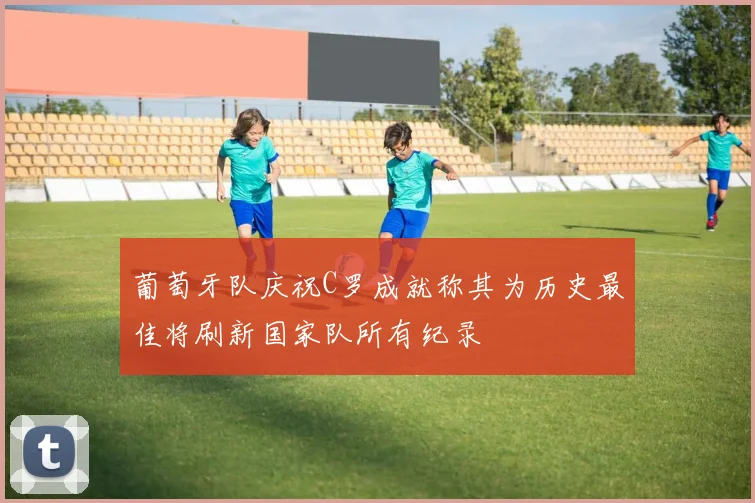 葡萄牙队庆祝C罗成就称其为历史最佳将刷新国家队所有纪录
