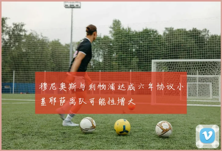 穆尼奥斯与利物浦达成六年协议小基耶萨离队可能性增大