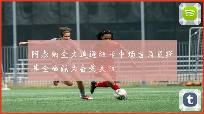 阿森纳全力追逐纽卡中场吉马良斯其全面能力备受关注
